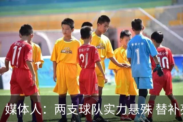媒体人：两支球队实力悬殊 替补亮眼发挥也算是本场比赛最大收获