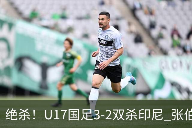 绝杀！U17国足3-2双杀印尼 张伯霖造乌龙何思凡传射赵松源破门
